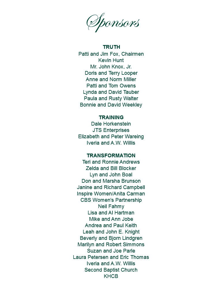 Sponsors TRUTH Patti and Jim Fox, Chairmen
Kevin Hunt
Mr. John Knox, Jr.
Doris and Terry Looper
Anne and Norm Miller
Patti and Tom Owens
Lynda and David Tauber
Paula and Rusty Walter
Bonnie and David Weekley TRAINING
Dale Horkenstein
JTS Enterprises
Elizabeth and Peter Wareing
Iveria and A.W. Willis TRANSFORMATION
Teri and Ronnie Andrews
Zelda and Bill Blocker
Lyn and John Boal
Don and Marsha Brunson
Janine and Richard Campbell
Inspire Women/Anita Carman
CBS Women's Partnership
Neil Fahmy
Lisa and Al Hartman
Mike and Ann Jobe
Andrea and Paul Keith
Leah and John E. Knight
Beverly and Bjorn Lindgren
Marilyn and Robert Simmons
Suzan and Joe Parle
Laura Petersen and Eric Thomas
Iveria and A.W. Willis
Second Baptist Church
KHCB 